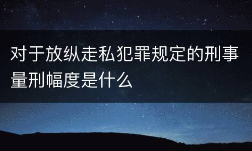 对于放纵走私犯罪规定的刑事量刑幅度是什么