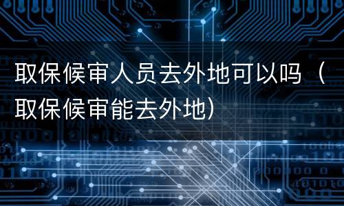 取保候审人员去外地可以吗（取保候审能去外地）