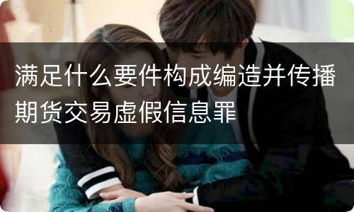 满足什么要件构成编造并传播期货交易虚假信息罪