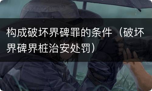 构成破坏界碑罪的条件（破坏界碑界桩治安处罚）