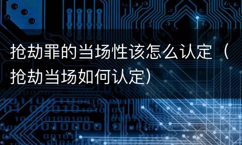 抢劫罪的当场性该怎么认定（抢劫当场如何认定）