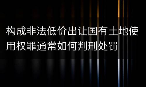 构成非法低价出让国有土地使用权罪通常如何判刑处罚