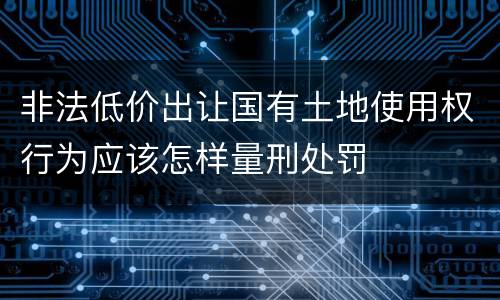 非法低价出让国有土地使用权行为应该怎样量刑处罚
