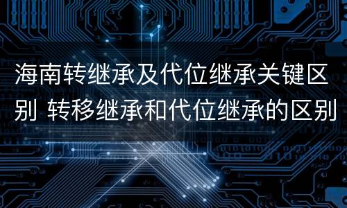 海南转继承及代位继承关键区别 转移继承和代位继承的区别