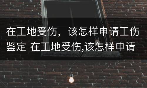 在工地受伤，该怎样申请工伤鉴定 在工地受伤,该怎样申请工伤鉴定流程