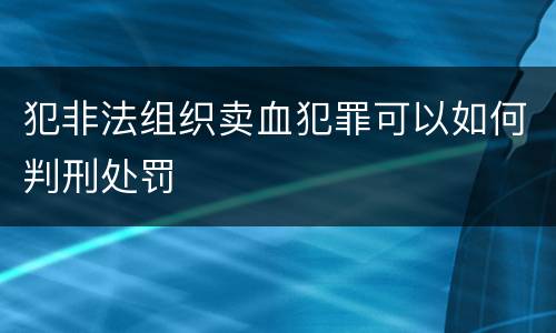 犯非法组织卖血犯罪可以如何判刑处罚