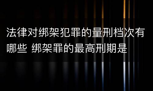 法律对绑架犯罪的量刑档次有哪些 绑架罪的最高刑期是