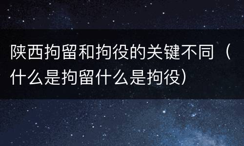陕西拘留和拘役的关键不同（什么是拘留什么是拘役）