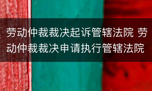 劳动仲裁裁决起诉管辖法院 劳动仲裁裁决申请执行管辖法院