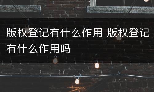 版权登记有什么作用 版权登记有什么作用吗