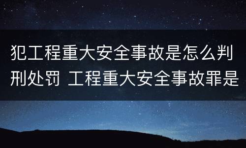 犯工程重大安全事故是怎么判刑处罚 工程重大安全事故罪是什么犯罪