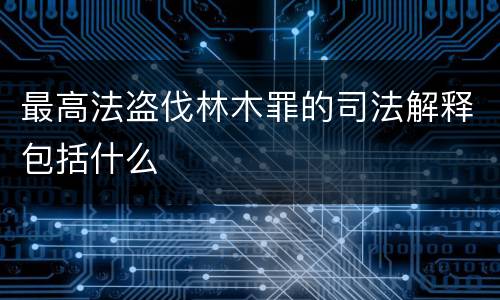 最高法盗伐林木罪的司法解释包括什么