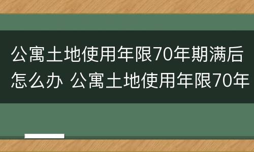 公寓土地使用年限70年期满后怎么办 公寓土地使用年限70年期满后怎么办手续
