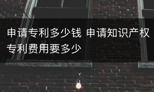 申请专利多少钱 申请知识产权专利费用要多少