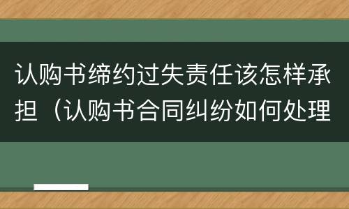 认购书缔约过失责任该怎样承担（认购书合同纠纷如何处理）
