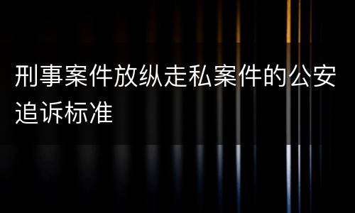 刑事案件放纵走私案件的公安追诉标准