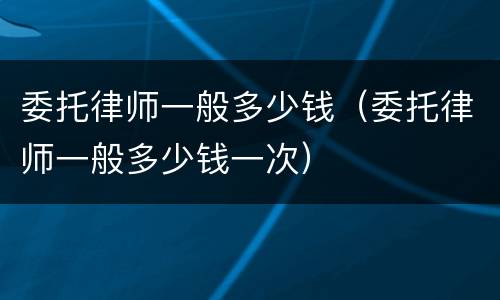 委托律师一般多少钱（委托律师一般多少钱一次）