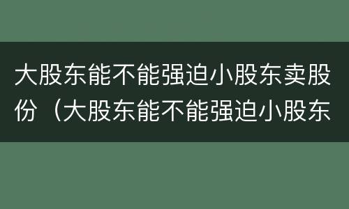 大股东能不能强迫小股东卖股份（大股东能不能强迫小股东卖股份呢）