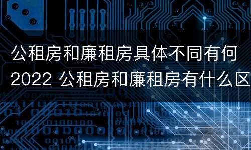 公租房和廉租房具体不同有何2022 公租房和廉租房有什么区