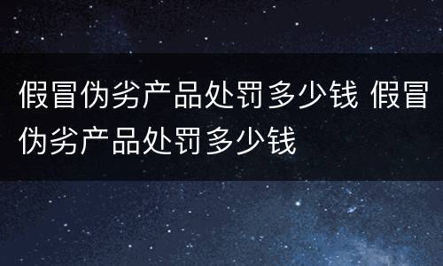 假冒伪劣产品处罚多少钱 假冒伪劣产品处罚多少钱