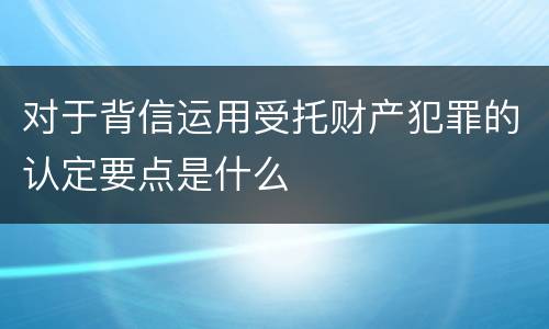 对于背信运用受托财产犯罪的认定要点是什么