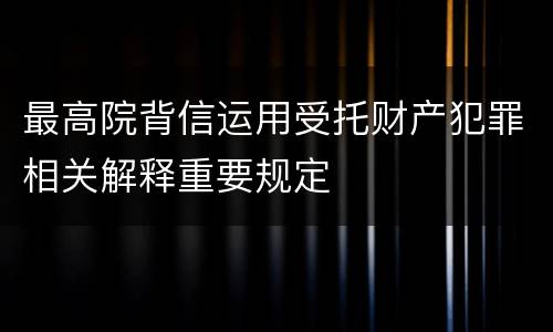 最高院背信运用受托财产犯罪相关解释重要规定