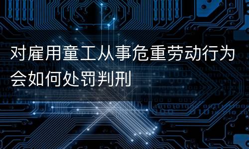 对雇用童工从事危重劳动行为会如何处罚判刑