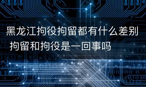 黑龙江拘役拘留都有什么差别 拘留和拘役是一回事吗