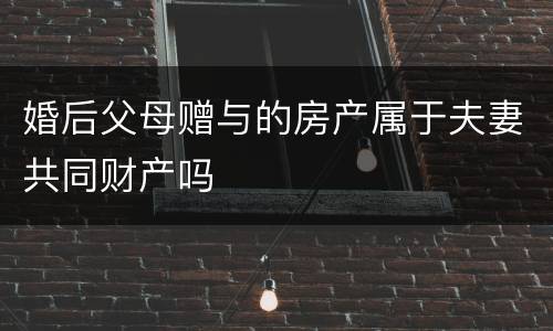 婚后父母赠与的房产属于夫妻共同财产吗