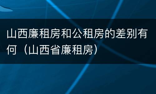 山西廉租房和公租房的差别有何（山西省廉租房）