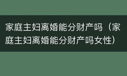 家庭主妇离婚能分财产吗（家庭主妇离婚能分财产吗女性）