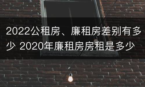 2022公租房、廉租房差别有多少 2020年廉租房房租是多少