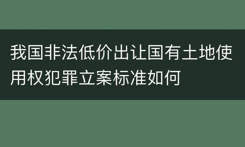 我国非法低价出让国有土地使用权犯罪立案标准如何