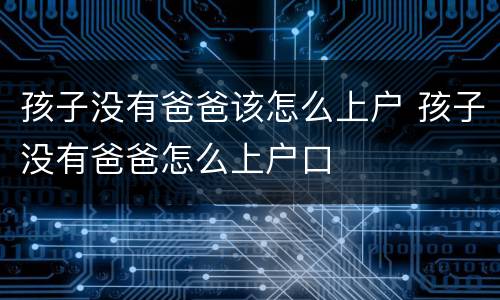 孩子没有爸爸该怎么上户 孩子没有爸爸怎么上户口