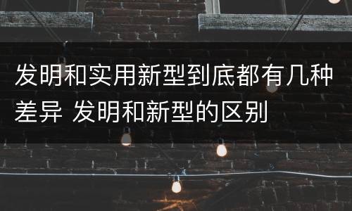 发明和实用新型到底都有几种差异 发明和新型的区别