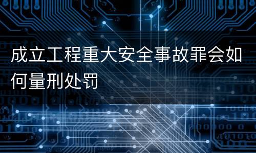 成立工程重大安全事故罪会如何量刑处罚