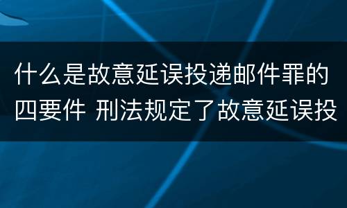 什么是故意延误投递邮件罪的四要件 刑法规定了故意延误投递邮件罪