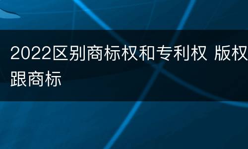 2022区别商标权和专利权 版权跟商标