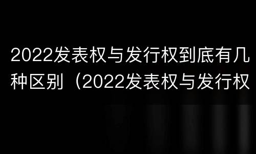 2022发表权与发行权到底有几种区别（2022发表权与发行权到底有几种区别和联系）