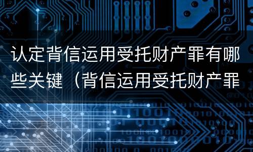 认定背信运用受托财产罪有哪些关键（背信运用受托财产罪的主体）