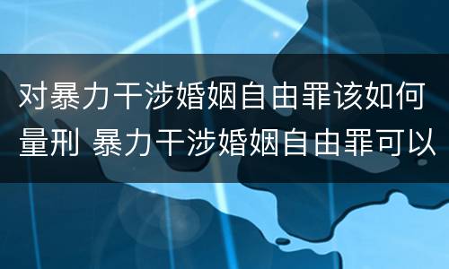 对暴力干涉婚姻自由罪该如何量刑 暴力干涉婚姻自由罪可以刑事和解吗