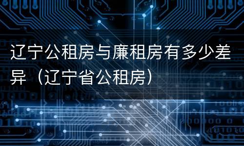 辽宁公租房与廉租房有多少差异（辽宁省公租房）