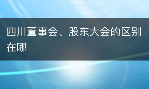 四川董事会、股东大会的区别在哪