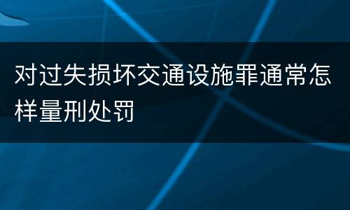 对过失损坏交通设施罪通常怎样量刑处罚