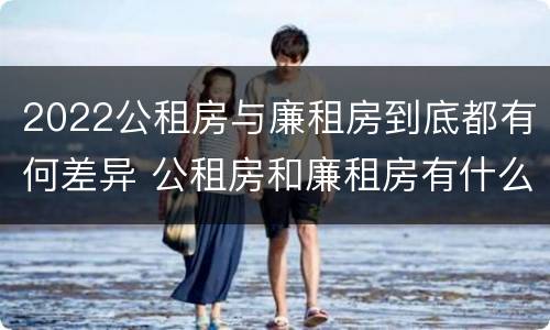 2022公租房与廉租房到底都有何差异 公租房和廉租房有什么区别?2019年的