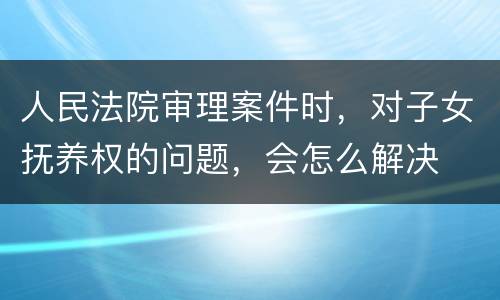 人民法院审理案件时，对子女抚养权的问题，会怎么解决
