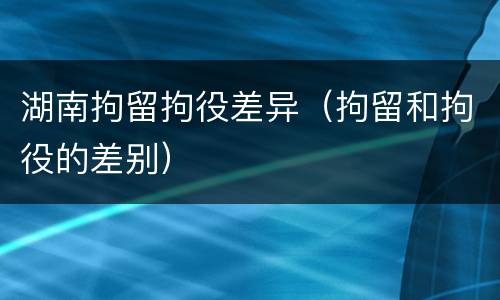 湖南拘留拘役差异（拘留和拘役的差别）