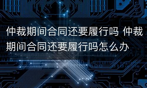仲裁期间合同还要履行吗 仲裁期间合同还要履行吗怎么办