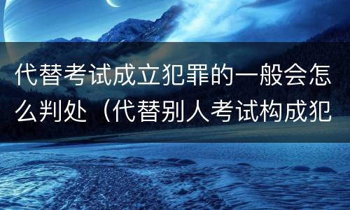代替考试成立犯罪的一般会怎么判处（代替别人考试构成犯罪吗）