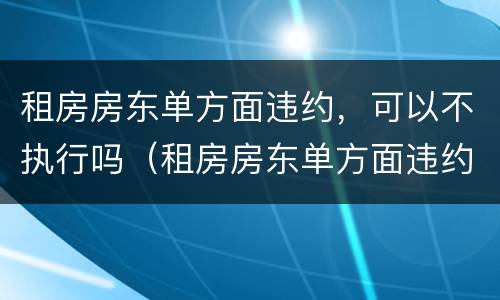 租房房东单方面违约，可以不执行吗（租房房东单方面违约,可以不执行吗）